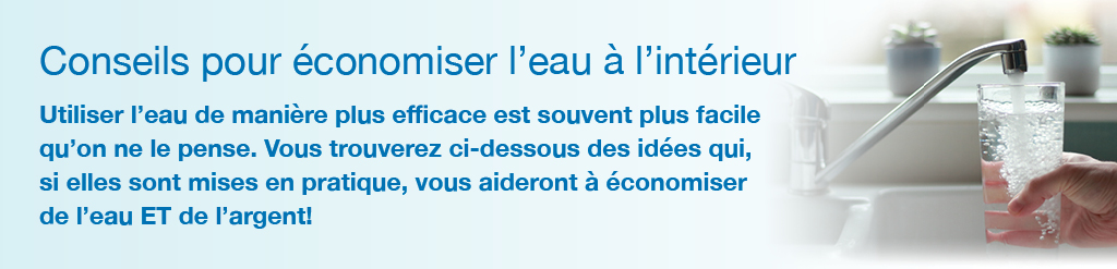 Conseils pour �conomiser l'eau � l'int�rieur.<br />Utiliser l'eau de mani�re plus efficace est souvent plus facile qu'on ne le pense. Vous trouverez ci-dessous des id�es qui, si elles sont mises en pratique, vous aideront � �conomiser de l'eau ET de l'argent!