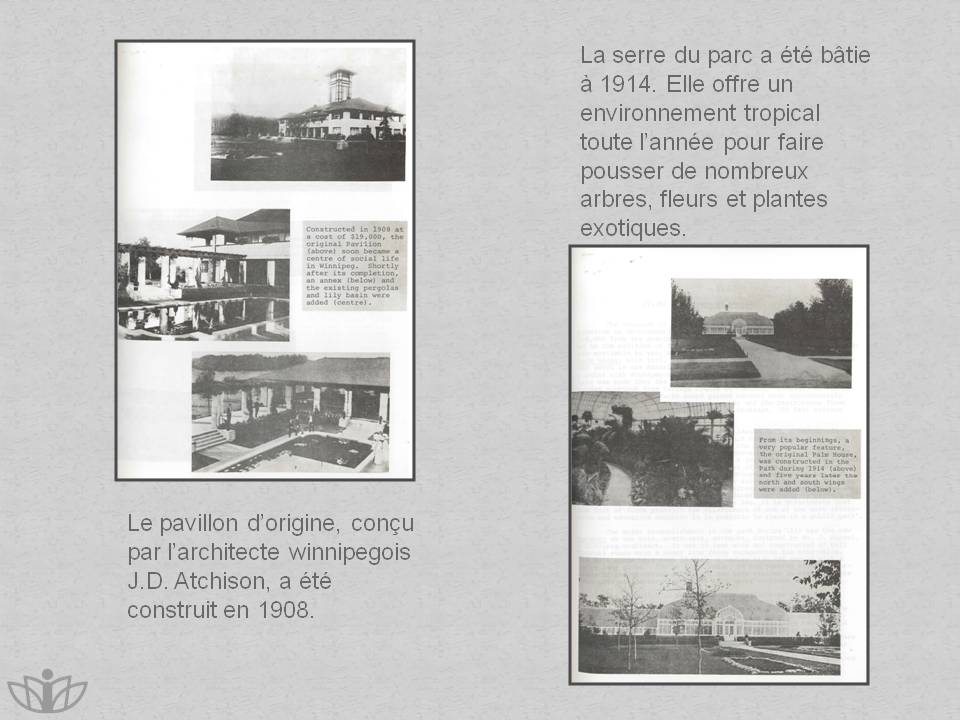 Le pavillon d�origine, con�u par l�architecte winnipegois J.D. Atchison, a �t� construit en 1908. La serre du parc a �t� b�tie � 1914. Elle offre un environnement tropical toute l�ann�e pour faire pousser de nombreux arbres, fleurs et plantes exotiques.