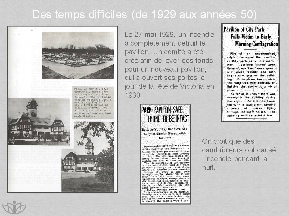 Des temps difficiles (de 1929 aux ann�es 50) : Le 27 mai 1929, un incendie a compl�tement d�truit le pavillon. Un comit� a �t� cr�� afin de lever des fonds pour un nouveau pavillon, qui a ouvert ses portes le jour de la f�te de Victoria en 1930. On croit que des cambrioleurs ont caus� l�incendie pendant la nuit.